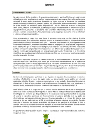 INTERNET
184
Para qué se crea un virus
La gran mayoría de los creadores de virus son programadores que igual teclean un programa de
utilidad como otro absolutamente dañino y extremadamente penetrante. Para ellos es la misma
actividad. A veces, resulta una simple distracción, un hobby más que le distrae de esa otra tarea
pesada y compleja. El experto lo crea para obtener una información determinada que está disponible
en la red, aunque con diferentes grados de protección. Crea una rutina que le facilite el trabajo de
abrir, entrar, obtener la información, quedarse para seguir recabando toda la información que se
vaya produciendo, enviarla a su creador o crear un archivo intermedio para no dar pistas sobre el
creador, y salir sin ser detectados. Pero, no siempre ocurre así, porque a veces los virus se deterioran
y entonces se hacen incontrolables.
Otros programadores crean virus para llamar la atención, como una mortífera tarjeta de visita
dirigida al mundo de la informática, es como gritar a la sociedad informática: “soy tan bueno que
puedo molestar cuanto y cuando me de la gana”. Cientos de virus informáticos, a lo largo de la breve
historia de la Informática, fueron creados como medio de propaganda de las quejas del programador
hacia la Compañía que le despidió, que le engañó, que despreció sus servicios, etc. Otras veces como
panfleto anti-sistema empleando el mismo sistema, o una difusión por la red de ideales; se crean por
orgullos heridos, por competitividad con otros programadores, etc. Un ejemplo es el famosísimo
virus Silvia, que sacaba por pantalla la dirección de una chica que al parecer no tuvo buena relación
con el programador del virus.
Para nuestra seguridad, tan pronto se crea un virus como se desarrolla también su anti-virus, en una
constante evolución y desarrollo; sólo habrá que actualizarlos frecuentemente con el objetivo de
estar preparados contra su más que probable ataque. Y así como existen infinidad de virus circulando
por la red, se puede decir que la inmensa mayoría de ellos siguen un patrón de conducta afín entre
ellos. Comentaremos ahora algunos de los más famosos virus que podremos encontrarnos:
Gusanos
La diferencia entre un gusano y un virus, es que el gusano es capaz de clonarse, además, en sistemas
remotos, infectándolo a través de algún medio de comunicación como podría ser Internet,
copiándose infinidad de veces en directorios remotos, y en sus unidades disponibles (disco duro o
disquetera). Es decir, el virus, se clona en el propio sistema, el gusano lo hará en el propio y en el
remoto, siendo básicamente, lo mismo. Un ejemplo de gusano es el: IRC-WORM.FAGOT.B.
El IRC-WORM.FAGOT.B, es un gusano que se enviaba a través de canales del IRC en un mensaje que
contenía el enlace a una supuesta fotografía de Jessica Alba (la protagonista de la serie de televisión
Dark Angel). Con el interés que despertaba ver la de Jessica (ese era el gusano ensartado al anzuelo),
el usuario lo ejecutaba poniendo en funcionamiento el gusano, activaba todo su poder de
eliminación de archivos esenciales del sistema. El gusano actuaba en el reinicio del sistema para
asegurarse de que cada vez que el PC se reiniciara, el gusano siguiera funcionando. También
infectaba el protector de pantalla y cambiaba las claves de los registros de Windows. Si todo lo
anterior fuera poco, el gusano se dirigía a la página de inicio del Internet Explorer y abría el mIRC
para enviar el mensaje a otros usuarios, y así seguir clonándose en otros sistemas.
Un gusano “simpático” que dará muchas alegrías a aquéllos que, sin protección adecuada, reciban su
inesperada visita.
 