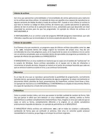 INTERNET
185
Infector de archivos
Son virus que aprovechan vulnerabilidades o funcionalidades de ciertas aplicaciones para replicarse
en los archivos que éstas utilizan. Un ejemplo de éstos son aquellos virus capaces de reproducirse en
algunas versiones de Adobe Acrobat a través de archivos PDF. Cuando el virus infecta un archivo lo
que hace es insertar su código en dicho archivo; de manera que, cuando ejecutamos la aplicación,
además de leer el archivo de la aplicación leerá el virus, activándolo para que desarrolle con total
impunidad las acciones para las que fue programado. Un ejemplo de infector de archivos es el
MATLAB/GABOL.A
El MATLAB/GABOL.A es un archivo script del programa MATLAB (programa matemático), que solo
infectaba a aquellos que se encontraban en la misma carpeta de ejecución del virus.
Infector de ejecutables
Es el famoso virus por excelencia, un programa capaz de infectar archivos ejecutables como los .exe
o los .com, incluyendo dentro del código original las funciones del propio virus. Hoy día son
considerados los virus más peligrosos; pues, en la mayoría de las veces no se detecta si no se cuenta
con un antivirus actualizado, pues se esconden dentro de ejecutables de programas ya existentes. Un
ejemplo de infector de ejecutables es el WIN32/JEEFO.A
El WIN32/JEEFO.A es un virus residente en memoria que se copia con el nombre de “svchost.exe” en
la carpeta de Windows. Busca archivos ejecutables en el equipo con la idea de infectarlos e
incrementar el tamaño de éstos. Después se meterá en el sector de arranque haciendo que cada vez
que se reinicie el sistema se active el virus, y así continuar funcionando.
Macrovirus
Es un tipo de virus que se reproduce aprovechando la posibilidad de programación, normalmente
llamada macros, que poseen diversos documentos de algunos programas. Se alojan normalmente en
documentos Word, plantillas de Excel, presentaciones de PowerPoint, archivos Corel Draw y Visio.
Un ejemplo de macrovirus es el W97M/Melissa. El W97M/Melissa se alojaba en documentos Word y
era capaz de reproducirse a través del correo electrónico.
Polimórficos
Como su propio nombre indica, son virus que poseen la terrible cualidad de cambiar de forma. Sólo
hay que pensar lo difícil que será detectar un virus indetectable que, además, cambia su forma
(polimórficos) o cambian completamente (metamórficos). Pues, imagine un virus que cada vez que se
copia se varía su forma, completamente diferente a la original, en un alarde camaleónico
prácticamente imposible de detectar. Un ejemplo de polimórfico es el WIN32/POLIP.
El WIN32/POLIP infecta archivos con extensiones .exe y .scr en todas las carpetas y subcarpetas,
cambiando de forma para así confundir al antivirus. Este virus en concreto puede provocar
inestabilidad en el sistema, ya que llega a corromper los archivos originales.
 