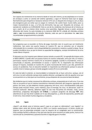 INTERNET
186
Residentes
Son capaces de mantenerse en la memoria desde el inicio del sistema, ya sea alojándose en el sector
de arranque o como un servicio del sistema operativo, y sigue en memoria hasta que se apaga.
Normalmente para limpiarlo es necesario reiniciar el PC con un disquete de arranque o con un disco
de emergencia para así evitar que se cargue en memoria. No suelen hacer mucho daño, pues su
mayor inconveniente es que, a la hora de eliminarlos, hay que usar disquetes de arranque. Un
ejemplo de residente es el JERUSALEM. Éste es uno de los residentes más famosos de la historia, ya
que a partir de él se crearon otros muchos virus parecidos, llegando incluso a existir versiones
diferentes del mismo. Se auto-instalaba en la memoria RAM del PC y desde allí infectaba archivos
.com y .exe incrementándolos de tamaño. Además, cada vez que se ejecutaban los .exe éstos
incrementaban progresivamente su tamaño.
Troyanos
Son programas que se esconden en forma de juego, haciendo creer al usuario que son totalmente
inofensivos. Son como una puerta trasera en nuestro PC, que se comunica con el atacante
informándole de su conexión y de la disponibilidad de conectarse a nosotros cuando lo desee. No se
pueden considerar virus, ya que no tienen la capacidad de replegarse, aunque normalmente los virus
suelen liberar troyanos.
El atacante usa a los troyanos para obtener acceso remoto a nuestro PC. Un ejemplo de troyano sería
el BACK ORIFICE. Cuando abre una puerta trasera en nuestro ordenador, entra por ella, se instala y
permanece inactivo mientras nuestro PC se encuentra apagado. Cuando lo encendemos, envía un
comunicado al atacante, permitiéndole el acceso a nuestro PC. Es importante esa información
porque el troyano, instalado en nuestro PC, es parte reconocida del mismo y por ello, permitirá el
acceso sin problemas. Para el atacante también es importante esa información porque le avisa de
cuándo iniciar el ataque, porque estando apagado nuestro PC no es vulnerable.
En vista de todo lo anterior, es recomendable la instalación de un buen anti-virus; aunque, con el
anti-virus no será suficiente, porque éstos podrán detectar y protegernos sólo de aquellos virus que
se encuentren en su lista (que son muchísimos, ya que disponen de una enorme base de datos).
No olvidemos que el cracker escaneará los diferentes archivos, empezando por el anti-virus. Si en esa
lista se encuentra el que él intenta transmitirnos intentará eliminarlo del programa siguiendo unas
pautas. Por tanto, no sólo debemos instalar programas anti-virus, sino ir actualizándolos cada poco
tiempo (cada tres/seis meses, como máximo), pues el enemigo, los virus, no descansan, están en
continua evolución. Además, debemos vigilar las vías más frecuentes de entradas: chats, correo
electrónico, programas descargados del E-Mule, o cualquier programa de descarga P2P. Otra
advertencia es que hay tener cuidado con lo que descargamos, y, antes de ejecutarlos, pasarlos por
el anti-virus. Esto evitará muchos disgustos y sinsabores.
16.3. Spam
¿Spam?, ¿de dónde viene el término spam?, ¿qué es un spam en informática?, ¿son legales?. La
palabra spam viene del término dado en 1926 a un invento revolucionario: el jamón cocido con
especias, que se presentaba enlatado y que no requería de un congelador para su conservación.
Estas ventajas facilitó su difusión e hizo que este tipo de carne estuviera en todas partes, hasta en las
raciones de los combatientes y paisanos durante la segunda guerra mundial.
 