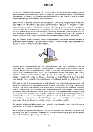 INTERNET
187
Tal vez, por esta facilidad de conservación, y de ubicuidad, es por lo que se comenzó a llamar spam a
ese correo electrónico no-solicitado que nos inquiere cada segundo cuando abrimos una página, que
nos incomoda, nos engaña cuando pretendemos eliminarlo y, en lugar de esto, se abre. El spam es,
en resumen, la mayor molestia en un correo electrónico.
Estos correos no deseados se dividen en dos categorías: comerciales, que pretenden incordiarnos
con ofertas, con extraordinarios descuentos, con maravillosos productos, con estupendas señoras
desnudas, con sorteos que solucionarán nuestras vidas, etc.; y los informativos, encargados de
mantenernos al día de cosas que no nos interesan, nos avisan de eventos, certámenes, congresos,
aniversarios y otras miles de comunicaciones intrascendentes que, aunque no cuesten dinero, no son
más agradables que las anteriores. Son tan frecuentes y con tantas luces que se encienden y se
apagan para llamar nuestra atención que pueden llegar a ser más pesadas que las comerciales.
Hoy día tener un correo electrónico implica automáticamente recibir una inmensa cantidad de
publicidad que no deseamos, y que en mucho de los casos hacen al receptor tener que cambiar de
cuenta de correo por la cantidad recibida cada día.
El spam es el vehículo utilizado por una determinada Web para hacer publicidad. En vez de
anunciarse por los medios normales, lo hace mediante el envío masivo de correos electrónicos a
infinidad de usuarios de la red obligándoles a visitar su página. No tiene más relevancia que ésta. El
usuario puede elegir entre visitar la página o echar el correo a la basura. Normalmente estos correos
tienen mecanismos para que el emisor sepa si fue o no leído el mensaje, además, suelen ser poco
atractivos y estar mal escritos, con faltas de ortografía y con un diseño bastante lamentable. Esto
ocurre porque suelen ser vendedores sin escrúpulos, que les da igual fastidiar con tal de vender.
En España el envío de correo no deseado no está tipificado como infracción de ninguna norma legal,
pero como norma general, los emisores infringen la norma vigente sobre recogida y tratamiento de
datos de carácter personal. ¿Y qué es exactamente esto?; sencillamente, que para poder manipular
una lista de direcciones de correo electrónico, éstas se tienen que haber recogido de determinada
manera, ya sea porque el receptor haya facilitado su correo, o porque el emisor sea una empresa que
los haya conseguido gracias a directorios públicos; además, la norma exige que en el primer envío se
informe del modo como se obtuvo la dirección de correo, así como, de las formas para poder darse
de baja. Si no es así, ese correo no-deseado infringe la ley y puede ser objeto de denuncia y, como
prueba, ahí está la cola del ratón, el mensaje enviado es una prueba irrefutable.
Otro asunto será lo que la Ley puede hacer con todas estas denuncias contra esta gente que se
mueve entre las fronteras de legal-no legal.
En las páginas que siguen encontraremos fórmulas muy efectivas para combatir todos estos virus,
gusanos y spam, y hacer de nuestra navegación por Internet un lugar seguro y agradable, sin temor a
vernos atacados por desagradables y desaprensivos.
 