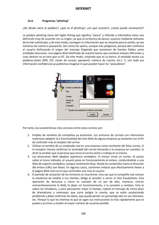 INTERNET
188
16.4. Programas “phishing”
¿De dónde viene la palabra?, ¿qué es el phishing?, ¿en qué consiste?, ¿cómo puedo reconocerlo?
La palabra phishing viene del inglés fishing que significa “pesca” y referido a informática tiene una
definición muy de acuerdo con su origen; ya que es la técnica de pescar usuarios mediante señuelos
de lo más sofisticado, y de este modo, conseguir la información que se necesite para la estafa, ya sea
números de cuenta o passwords. Son como los spams, aunque más peligrosos, porque dan confianza
al usuario disfrazando el origen del mensaje fingiendo que provienen de fuentes fiables como
entidades bancarias: una página Web falsificada de nuestro banco que contiene enlaces diferentes y
cuyo destino no es otro que su PC. De este modo, creyendo que es su banco, el estafado teclea sus
palabras-claves (DNI, CIF, claves de acceso, password, número de cuenta, etc.). Y, con toda esa
información confidencial ya podremos imaginar lo que pueden hacer los “pescadores”.
Por tanto, las características más comunes entre estos correos son:
1. Empleo de nombres de compañías ya existentes. Los emisores de correos con intenciones
maliciosas adoptan la y funcionalidad del sitio Web de alguna empresa ya existente con el fin
de confundir más al receptor del correo
2. Utilizan el nombre de un empleado real en una empresa como remitente del falso correo. Si
el receptor intenta confirmar la veracidad del correo llamando a la empresa en cuestión, le
dirán la verdad: que la persona que envía el correo existe y trabaja en la misma.
3. Las direcciones Web adoptan apariencia verdadera. El emisor envía un correo. Al pulsar
sobre el icono indicado, el usuario pone en funcionamiento el enlace, conduciéndole a una
Web de aspecto verdadero, aunque totalmente falsa. Desde los contenidos hasta la dirección
del enlace (URL) son falsos. En algunos casos, contienen enlaces que efectivamente llevan a
la página Web real con lo que confunden aún más al usuario.
4. El periodo de actuación de los emisores es muy breve. Una vez que la compañía real conoce
la existencia de estafas a sus clientes, obliga al servidor a cerrar el sitio fraudulento. Esta
operación de denuncia y cierre es cuestión de un par de días; mientras, cierran
momentáneamente la Web, la dejan sin funcionamiento, o la someten a cambios. Esto lo
saben los timadores, y para aprovechar mejor el tiempo, rodean el mensaje de cierta dosis
de dramatismo y amenazas: que corre peligro la cuenta, que se están produciendo
problemas y debe confirmar los datos, que puede perder un porcentaje alto en sus intereses,
etc. Porque lo que les interesa es que se sigan sus instrucciones lo más rápidamente que se
pueda y así timar y estafar al mayor número de usuarios posible.
 