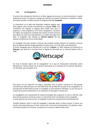 INTERNET
18
1.14. Los Navegadores
El servicio más utilizado de Internet es la Web, seguido de cerca por el correo electrónico. Cuando
hablamos de entrar en Internet o navegar por Internet nos estamos refiriendo en realidad a la Web.
Para poder acceder a la Web necesitas un programa llamado navegador.
La información en la Web está disponible mediante páginas web.
Estas páginas están escritas internamente en lenguaje HTML. Para
transformar ese lenguaje en páginas Web visibles hace falta un
programa, a estos programas se les llama navegadores o browsers
(en inglés). Son programas complejos que realizan muchas funciones
pero desde sus inicios han sido gratuitos y se pueden descargar de la
Web. El navegador más utilizado es Internet Explorer (IE) que
después estudiaremos más en profundidad.
Un navegador sirve para acceder a Internet, pero también puedes utilizarlo sin conexión a Internet
para ver páginas web que tengas grabadas en el disco duro, en un CD, DVD u otro dispositivo.
El primer navegador que se difundió por la red fue el Mosaic, en 1993. Después se transformó en
Netscape, que dominó el mercado hasta la llegada de Microsoft con su Internet Explorer (IE) en
1996.
Se inició la llamada “guerra de los navegadores” en la que se interpusieron demandas contra
Microsoft por intentar abusar de su posición dominante en el mercado de los sistemas operativos,
con Windows, para introducir su IE.
Esta guerra en los tribunales fue larga y disputada. Pero la guerra comercial ha sido ganada
claramente por Microsoft que en el año 2005 tenía más del 90% del mercado de los navegadores. La
principal baza de Microsoft era tener su navegador ya preinstalado en Windows. Lo que hizo que la
mayoría de usuarios simplemente no se molestasen en descargar e instalar otro.
Los navegadores van incorporando las nuevas tecnologías que se generan en torno a Internet, cada
poco tiempo aparecen versiones nuevas, es conveniente tener actualizado nuestro navegador.
Cuando aparece una nueva versión, el navegador instalará las actualizaciones automáticamente.
También podemos visitar la web del navegador y descargar gratis la última versión. Si tienes una
versión anticuada puede que al visitar ciertos sitios no los veas correctamente. Por ejemplo, ciertas
animaciones pueden no funcionar, o puede que no se abra un determinado menú.
 
