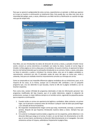 INTERNET
189
Para que se aprecie la peligrosidad de estos correos, expondremos un ejemplo. La Web que aparece
en la que se muestra a continuación es totalmente falsa. Esto puede dar una idea más clara de la
intensidad del peligro, pues, a veces, diferenciar una Web real de su falsificación es cuestión de algo
más que de simple vista.
Esta Web, una vez introducidos los datos de dirección de correo y claves, y pulsado el botón Iniciar
sesión, enviará un correo electrónico al estafador con todos los datos. Cuando el correo llega al
timador, la falsa página se cierra y deja paso a la verdadera. Al usuario mientras, le aparecerá la típica
de error de hotmail diciendo que la contraseña introducida no es correcta. Como, a veces, esto pasa,
no llama la atención y vuelve a introducir los mismos datos, esta vez en la página verdadera y,
naturalmente, conectará con ella. El pescador acaba de sacar del agua un nuevo pez, vivito y
coleando, listo para ser estafado mientras inocentemente consulta sus mensajes de correo.
Como se comprueba es casi imposible diferenciar páginas verdaderas de sus imitaciones; pues, en la
mayoría de los casos, es la misma, aunque con la dirección URL cambiada y con un pequeño
programa que, una vez obtenido lo que buscaba, inserta la URL de la página verdadera y así no
levantar sospechas.
Pero como éste, existen infinidad de programas destinados al robo de información personal. Son
programas modificados del tipo troyano, que al no poder detectarse, exigirán la adopción de
protecciones; aunque, la mejor defensa siempre es el sentido común, siguiendo las pequeñas pautas
que se exponen a continuación:
1. Cuando reciba un correo con apariencia de legítimo y verdadero, debe contactar, en primer
lugar, con la persona o empresa antes de introducir cualquier clase de dato que pueda llegar
a ser utilizado de forma fraudulenta.
2. No responder inmediatamente ningún correo que exija, recomiende, aconseje, o prometa el
paraíso, después de que hayamos introducido nuestros datos y claves. Siempre hay que
verificarlo.
3. Si lo anterior no despejó nuestras dudas y seguimos con las sospechas, jamás debemos ir a la
dirección Web que venga en el correo. Es decir, en vez de hacer clic directamente en la URL
que el correo traerá, escribiremos la dirección Web directamente en el navegador. Con esto
evitaremos activar el troyano, saltándonos limpiamente la página falsa.
 