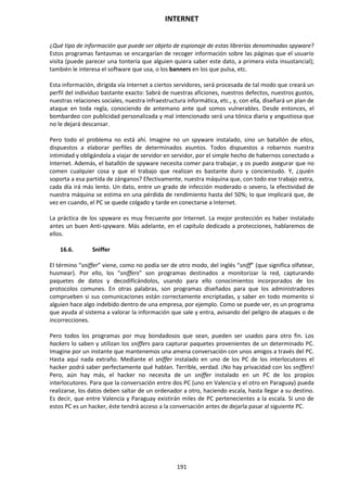 INTERNET
191
¿Qué tipo de información que puede ser objeto de espionaje de estas librerías denominadas spyware?
Estos programas fantasmas se encargarían de recoger información sobre las páginas que el usuario
visita (puede parecer una tontería que alguien quiera saber este dato, a primera vista insustancial);
también le interesa el software que usa, o los banners en los que pulsa, etc.
Esta información, dirigida vía Internet a ciertos servidores, será procesada de tal modo que creará un
perfil del individuo bastante exacto: Sabrá de nuestras aficiones, nuestros defectos, nuestros gustos,
nuestras relaciones sociales, nuestra infraestructura informática, etc., y, con ella, diseñará un plan de
ataque en toda regla, conociendo de antemano ante qué somos vulnerables. Desde entonces, el
bombardeo con publicidad personalizada y mal intencionado será una tónica diaria y angustiosa que
no le dejará descansar.
Pero todo el problema no está ahí. Imagine no un spyware instalado, sino un batallón de ellos,
dispuestos a elaborar perfiles de determinados asuntos. Todos dispuestos a robarnos nuestra
intimidad y obligándola a viajar de servidor en servidor, por el simple hecho de habernos conectado a
Internet. Además, el batallón de spyware necesita comer para trabajar, y os puedo asegurar que no
comen cualquier cosa y que el trabajo que realizan es bastante duro y concienzudo. Y, ¿quién
soporta a esa partida de zánganos? Efectivamente, nuestra máquina que, con todo ese trabajo extra,
cada día irá más lento. Un dato, entre un grado de infección moderado o severo, la efectividad de
nuestra máquina se estima en una pérdida de rendimiento hasta del 50%; lo que implicará que, de
vez en cuando, el PC se quede colgado y tarde en conectarse a Internet.
La práctica de los spyware es muy frecuente por Internet. La mejor protección es haber instalado
antes un buen Anti-spyware. Más adelante, en el capítulo dedicado a protecciones, hablaremos de
ellos.
16.6. Sniffer
El término “sniffer” viene, como no podía ser de otro modo, del inglés “sniff” (que significa olfatear,
husmear). Por ello, los “sniffers” son programas destinados a monitorizar la red, capturando
paquetes de datos y decodificándolos, usando para ello conocimientos incorporados de los
protocolos comunes. En otras palabras, son programas diseñados para que los administradores
comprueben si sus comunicaciones están correctamente encriptadas, y saber en todo momento si
alguien hace algo indebido dentro de una empresa, por ejemplo. Como se puede ver, es un programa
que ayuda al sistema a valorar la información que sale y entra, avisando del peligro de ataques o de
incorrecciones.
Pero todos los programas por muy bondadosos que sean, pueden ser usados para otro fin. Los
hackers lo saben y utilizan los sniffers para capturar paquetes provenientes de un determinado PC.
Imagine por un instante que mantenemos una amena conversación con unos amigos a través del PC.
Hasta aquí nada extraño. Mediante el sniffer instalado en uno de los PC de los interlocutores el
hacker podrá saber perfectamente qué hablan. Terrible, verdad. ¡No hay privacidad con los sniffers!
Pero, aún hay más, el hacker no necesita de un sniffer instalado en un PC de los propios
interlocutores. Para que la conversación entre dos PC (uno en Valencia y el otro en Paraguay) pueda
realizarse, los datos deben saltar de un ordenador a otro, haciendo escala, hasta llegar a su destino.
Es decir, que entre Valencia y Paraguay existirán miles de PC pertenecientes a la escala. Si uno de
estos PC es un hacker, éste tendrá acceso a la conversación antes de dejarla pasar al siguiente PC.
 