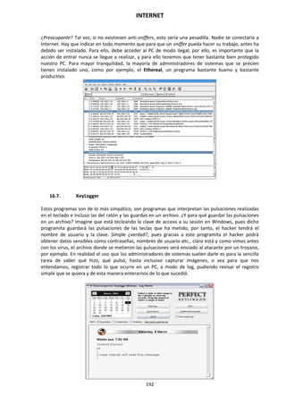 INTERNET
192
¿Preocupante? Tal vez, si no existiesen anti-sniffers, esto sería una pesadilla. Nadie se conectaría a
Internet. Hay que indicar en todo momento que para que un sniffer pueda hacer su trabajo, antes ha
debido ser instalado. Para ello, debe acceder al PC de modo ilegal; por ello, es importante que la
acción de entrar nunca se llegue a realizar, y para ello tenemos que tener bastante bien protegido
nuestro PC. Para mayor tranquilidad, la mayoría de administradores de sistemas que se precien
tienen instalado uno, como por ejemplo, el Ethereal, un programa bastante bueno y bastante
productivo.
16.7. KeyLogger
Estos programas son de lo más simpático, son programas que interpretan las pulsaciones realizadas
en el teclado e incluso las del ratón y las guardas en un archivo. ¿Y para qué guardar las pulsaciones
en un archivo? Imagine que está tecleando la clave de acceso a su sesión en Windows, pues dicho
programita guardará las pulsaciones de las teclas que ha metido, por tanto, el hacker tendrá el
nombre de usuario y la clave. Simple ¿verdad?, pues gracias a este programita el hacker podrá
obtener datos sensibles como contraseñas, nombres de usuario etc., claro está y como vimos antes
con los virus, el archivo donde se metieron las pulsaciones será enviado al atacante por un troyano,
por ejemplo. En realidad el uso que los administradores de sistemas suelen darle es para la sencilla
tarea de saber qué hizo, qué pulsó, hasta inclusive capturar imágenes, o sea para que nos
entendamos, registrar todo lo que ocurre en un PC, a modo de log, pudiendo revisar el registro
simple que se quiera y de esta manera enterarnos de lo que sucedió.
 