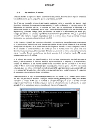 INTERNET
194
16.9. Escaneadores de puertos
Antes de abordar la explicación de los escaneadores de puertos, debemos saber algunos conceptos
básicos tales como, qué es un puerto, qué es un protocolo, o una IP.
Una IP es una expresión compuesta por cuatro grupos de números separados por puntos y que
identifican o designan de manera unívoca a cualquier PC en la red. Es decir, es como un número del
documento de identidad del PC, su nombre en clave, que lo individualiza, lo identifica y le
personaliza. Nuestro PC no se llama “PC de Pepe”, sino que lo reconocen por su IP. De este modo tan
impersonal y, al mismo tiempo, único, se establece un orden en la red Internet; de modo que,
navegar por ella no sea un caos, o perdamos nuestro tiempo preguntando: “Oye, y tú ¿cómo te
llamas?”. Estos números no están designados al azar, ni podemos poner el que queramos, sino que
los coordina una sociedad auto-denominada InterNIC.
La IP o “Internet Protocol”, es, como su nombre indica, un número de protocolo que permite que dos
PC se reconozcan y puedan conectarse. Existen dos tipos de IP que hay que diferenciar: la IP pública y
la IP privada. La IP pública es el protocolo que nos designa en Internet. Cuando navegamos, nuestra
IP nos precede, es como la matrícula del coche que todo el mundo puede verla y que sirve para
identificar nuestro vehículo, diferenciándolo del resto que, teniendo el mismo color, son de la misma
marca y modelo. De este modo, lo que los demás usuarios de la red ven de nuestro PC cuando
navegamos es nuestra IP pública.
La IP privada, en cambio, nos identifica dentro de la red local que tengamos instalada en nuestra
oficina, o en el comercio, o entre los distintos departamentos de la empresa o, en nuestro caso,
nuestra red doméstica o red interna; siendo visible únicamente por los usuarios de la red local.
Ambas IP deben permanecer en secreto para todas aquellas personas ajenas a nosotros o a nuestra
actividad, pues con ellas permitimos la entrada a nuestro PC y, por consiguiente, a nuestra red local,
en el caso de la IP privada. Con esto resaltaremos que es importante no darle nuestras IP a aquellos
de los que no estemos seguros de sus intenciones.
Para conocer estas IP, haga el siguiente experimento. Una vez frente a su PC, abra la consola de MS-
Dos. Para ello, estando en Windows XP diríjase al botón InicioEjecutar y escriba cmd y pulse INTRO.
Esto abrirá la consola de MS-Dos; en realidad, es una pantalla negra, en la que se escribe como en
programa de tratamiento de texto aunque en blanco o colores luminosos. En ella escriba la orden
ipconfig. Si lo ha tecleado correctamente debe salir algo como lo siguiente:
 