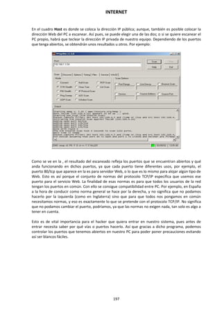INTERNET
197
En el cuadro Host es donde se coloca la dirección IP pública; aunque, también es posible colocar la
dirección Web del PC a escanear. Así pues, se puede elegir una de las dos; o si se quiere escanear el
PC propio, habrá que teclear la dirección IP privada de nuestro equipo. Dependiendo de los puertos
que tenga abiertos, se obtendrán unos resultados u otros. Por ejemplo:
Como se ve en la , el resultado del escaneado refleja los puertos que se encuentran abiertos y qué
anda funcionando en dichos puertos, ya que cada puerto tiene diferentes usos, por ejemplo, el
puerto 80/tcp que aparece en la es para servidor Web, o lo que es lo mismo para alojar algún tipo de
Web. Esto es así porque el conjunto de normas del protocolo TCP/IP especifica que usemos ese
puerto para el servicio Web. La finalidad de esas normas es para que todos los usuarios de la red
tengan los puertos en común. Con ello se consigue compatibilidad entre PC. Por ejemplo, en España
a la hora de conducir como norma general se hace por la derecha, y no significa que no podamos
hacerlo por la izquierda (como en Inglaterra) sino que para que todos nos pongamos en común
necesitamos normas, y eso es exactamente lo que se pretende con el protocolo TCP/IP. No significa
que no podamos cambiar el puerto, podríamos, ya que las normas no exigen nada, tan solo es algo a
tener en cuenta.
Esto es de vital importancia para el hacker que quiera entrar en nuestro sistema, pues antes de
entrar necesita saber por qué vías o puertos hacerlo. Así que gracias a dicho programa, podemos
controlar los puertos que tenemos abiertos en nuestro PC para poder poner precauciones evitando
así ser blancos fáciles.
 