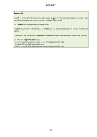 INTERNET
198
Recuerda…
Una IP es una expresión compuesta por cuatro grupos de números separados por puntos y que
identifican o designan de manera unívoca a cualquier PC en la red.
Los Troyanos son programas en forma de juego.
Un Spam es un correo electrónico no-solicitado que nos inquiere cada segundo cuando abrimos una
página.
La diferencia que existe entre un virus y un gusano es su capacidad de clonarse en sistemas remotos.
Los virus son programas de PC que:
- procuran ocultar su presencia para no ser detectados a simple vista.
- producen efectos dañinos en el sistema.
- tiene la virtud de replicarse o clonarse dentro del sistema infectado.
 