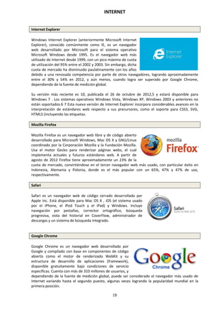 INTERNET
19
Internet Explorer
Windows Internet Explorer (anteriormente Microsoft Internet
Explorer), conocido comúnmente como IE, es un navegador
web desarrollado por Microsoft para el sistema operativo
Microsoft Windows desde 1995. Es el navegador web más
utilizado de Internet desde 1999, con un pico máximo de cuota
de utilización del 95% entre el 2002 y 2003. Sin embargo, dicha
cuota de mercado ha disminuido paulatinamente con los años
debido a una renovada competencia por parte de otros navegadores, logrando aproximadamente
entre el 30% y 54% en 2012, y aún menos, cuando logra ser superado por Google Chrome,
dependiendo de la fuente de medición global.
Su versión más reciente es 10, publicada el 26 de octubre de 2012,5 y estará disponible para
Windows 7 . Los sistemas operativos Windows Vista, Windows XP, Windows 2003 y anteriores no
están soportados.6 7 Esta nueva versión de Internet Explorer incorpora considerables avances en la
interpretación de estándares web respecto a sus precursores, como el soporte para CSS3, SVG,
HTML5 (incluyendo las etiquetas.
Mozilla Firefox
Mozilla Firefox es un navegador web libre y de código abierto
desarrollado para Microsoft Windows, Mac OS X y GNU/Linux
coordinado por la Corporación Mozilla y la Fundación Mozilla.
Usa el motor Gecko para renderizar páginas webs, el cual
implementa actuales y futuros estándares web. A partir de
agosto de 2012 Firefox tiene aproximadamente un 23% de la
cuota de mercado, convirtiéndose en el tercer navegador web más usado, con particular éxito en
Indonesia, Alemania y Polonia, donde es el más popular con un 65%, 47% y 47% de uso,
respectivamente.
Safari
Safari es un navegador web de código cerrado desarrollado por
Apple Inc. Está disponible para Mac OS X , iOS (el sistema usado
por el iPhone, el iPod Touch y el iPad) y Windows. Incluye
navegación por pestañas, corrector ortográfico, búsqueda
progresiva, vista del historial en CoverFlow, administrador de
descargas y un sistema de búsqueda integrado.
Google Chrome
Google Chrome es un navegador web desarrollado por
Google y compilado con base en componentes de código
abierto como el motor de renderizado WebKit y su
estructura de desarrollo de aplicaciones (framework),
disponible gratuitamente bajo condiciones de servicio
específicas. Cuenta con más de 310 millones de usuarios, y
dependiendo de la fuente de medición global, puede ser considerado el navegador más usado de
Internet variando hasta el segundo puesto, algunas veces logrando la popularidad mundial en la
primera posición.
 