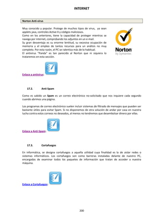 INTERNET
200
Norton Anti-virus
Muy conocido y popular. Protege de muchos tipos de virus, ya sean
applets java, controles Active X y códigos maliciosos.
Como en los anteriores, tiene la capacidad de proteger mientras se
navega por internet, comprobando los adjuntos en un e-mail.
Su gran desventaja es su enorme lentitud, su excesiva ocupación de
memoria y el empleo de tantos recursos para un análisis no muy
completo. Por esta razón, el PC se ralentiza más de lo habitual.
El antivirus “Panda” es tan parecido al Norton que ni siquiera lo
trataremos en esta sección.
Enlace a antivirus:
17.2. Anti-Spam
Como es sabido un Spam es un correo electrónico no-solicitado que nos inquiere cada segundo
cuando abrimos una página.
Los programas de correo electrónico suelen incluir sistemas de filtrado de mensajes que pueden ser
bastante útiles para evitar Spam. Si no disponemos de otra solución de andar por casa en nuestra
lucha contra estos correos no deseados, al menos no tendremos que desembolsar dinero por ellas.
Enlace a Anti-Spam:
17.3. Cortafuegos
En informática, se designa cortafuegos a aquella utilidad cuya finalidad es la de aislar redes o
sistemas informáticos. Los cortafuegos son como barreras instaladas delante de nuestro PC,
encargadas de examinar todos los paquetes de información que tratan de acceder a nuestra
máquina.
Enlace a Cortafuegos:
 