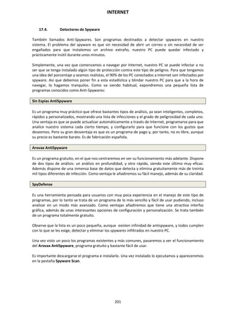 INTERNET
201
17.4. Detectores de Spyware
También llamados Anti-Spywares. Son programas destinados a detectar spywares en nuestro
sistema. El problema del spyware es que sin necesidad de abrir un correo o sin necesidad de ser
engañados para que instalemos un archivo extraño, nuestro PC puede quedar infectado y
prácticamente inútil durante unos minutos.
Simplemente, una vez que comenzamos a navegar por Internet, nuestro PC se puede infectar a no
ser que se tenga instalado algún tipo de protección contra este tipo de peligros. Para que tengamos
una idea del porcentaje y seamos realistas, el 90% de los PC conectados a Internet son infectados por
spyware. Así que debemos poner fin a esta estadística y blindar nuestro PC para que a la hora de
navegar, lo hagamos tranquilos. Como va siendo habitual, expondremos una pequeña lista de
programas conocidos como Anti-Spywares:
Sin Espías AntiSpyware
Es un programa muy práctico que ofrece bastantes tipos de análisis, ya sean inteligentes, completos,
rápidos y personalizados, mostrando una lista de infecciones y el grado de peligrosidad de cada uno.
Una ventaja es que se puede actualizar automáticamente a través de Internet, programarse para que
analice nuestro sistema cada cierto tiempo, y configurarlo para que funcione con los gustos que
deseemos. Pero su gran desventaja es que es un programa de pago y, por tanto, no es libre, aunque
su precio es bastante barato. Es de fabricación española.
Arovax AntiSpyware
Es un programa gratuito, en el que nos centraremos en ver su funcionamiento más adelante. Dispone
de dos tipos de análisis: un análisis en profundidad, y otro rápido, siendo este último muy eficaz.
Además dispone de una inmensa base de datos que detecta y elimina gratuitamente más de treinta
mil tipos diferentes de infección. Como ventaja le añadiremos su fácil manejo, además de su claridad.
SpyDefense
Es una herramienta pensada para usuarios con muy poca experiencia en el manejo de este tipo de
programas, por lo tanto se trata de un programa de lo más sencillo y fácil de usar pudiendo, incluso
analizar en un modo más avanzado. Como ventajas añadiremos que tiene una atractiva interfaz
gráfica, además de unas interesantes opciones de configuración y personalización. Se trata también
de un programa totalmente gratuito.
Observe que la lista es un poco pequeña, aunque existen infinidad de antispyware, y todos cumplen
con lo que se les exige, detectar y eliminar los spywares infiltrados en nuestro PC.
Una vez visto un poco los programas existentes y más comunes, pasaremos a ver el funcionamiento
del Arovax AntiSpyware, programa gratuito y bastante fácil de usar.
Es importante descargarse el programa e instalarlo. Una vez instalado lo ejecutamos y apareceremos
en la pestaña Spyware Scan.
 