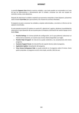 INTERNET
202
La pestaña Spyware Scan detecta nuestras unidades, y por tanto pueden ser escaneadas en el caso
de que las seleccionemos, o directamente abrir la unidad y escanear tan solo una carpeta en
concreto o varias, como deseemos.
Después de seleccionar la unidad o carpeta/s que queramos comprobar si tiene Spyware, pulsaremos
sobre el botón Scan Now para que escanee y nos muestre los archivos infectados.
El programa se pone a escanear las unidades y carpetas seleccionadas, y nos dará un informe con los
spyware encontrados.
En este ejemplo encontró 22 cookies en nuestro PC, además de 1 registro, dándonos la posibilidad de
seleccionar lo que deseemos de ese escaneo para su limpieza y eliminación de nuestro equipo con el
botón Clean.
 Pestaña Settings: Es la breve pestaña de configuración, con la que podremos seleccionar un
idioma de los existentes; en nuestro caso el único idioma disponible es el inglés.
 Pestaña Help & Support: Se trata de las ayudas existentes y las actualizaciones del mismo
programa.
 Customer Support Forum: Se trata del foro de soporte técnico sobre el programa.
 Application Update: Actualización del programa.
 View Arovax Antispyware Help: La ayuda existente en el programa sobre él mismo. Como
podrá comprobar, el programa es de lo más simple, sencillo y fácil de usar.
 