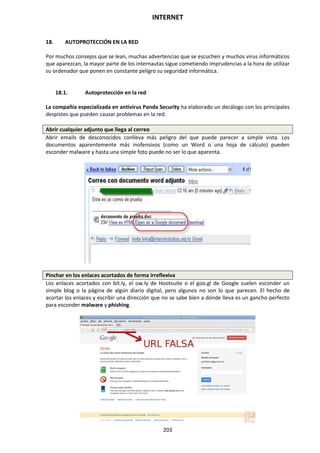 INTERNET
203
18. AUTOPROTECCIÓN EN LA RED
Por muchos consejos que se lean, muchas advertencias que se escuchen y muchos virus informáticos
que aparezcan, la mayor parte de los internautas sigue cometiendo imprudencias a la hora de utilizar
su ordenador que ponen en constante peligro su seguridad informática.
18.1. Autoprotección en la red
La compañía especializada en antivirus Panda Security ha elaborado un decálogo con los principales
despistes que pueden causar problemas en la red.
Abrir cualquier adjunto que llega al correo
Abrir emails de desconocidos conlleva más peligro del que puede parecer a simple vista. Los
documentos aparentemente más inofensivos (como un Word o una hoja de cálculo) pueden
esconder malware y hasta una simple foto puede no ser lo que aparenta.
Pinchar en los enlaces acortados de forma irreflexiva
Los enlaces acortados con bit.ly, el ow.ly de Hootsuite o el goo.gl de Google suelen esconder un
simple blog o la página de algún diario digital, pero algunos no son lo que parecen. El hecho de
acortar los enlaces y escribir una dirección que no se sabe bien a dónde lleva es un gancho perfecto
para esconder malware y phishing.
 