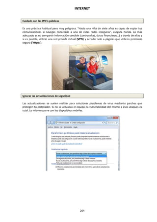 INTERNET
204
Cuidado con las WiFis públicas
Es una práctica habitual pero muy peligrosa. "Hasta una niña de siete años es capaz de espiar tus
comunicaciones si navegas conectado a una de estas redes inseguras", asegura Panda. Lo más
adecuado es no compartir información sensible (contraseñas, datos financieros...) a través de ellas y
si es posible, utilizar una red privada virtual (VPN) y acceder solo a páginas que utilicen protocolo
seguro ('https:').
Ignorar las actualizaciones de seguridad
Las actualizaciones se suelen realizar para solucionar problemas de virus mediante parches que
protegen tu ordenador. Si no se actualiza el equipo, la vulnerabilidad del mismo a esos ataques es
total. Lo mismo ocurre con los dispositivos móviles.
 