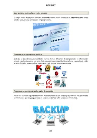 INTERNET
205
Usar la misma contraseña en varios servicios
El simple hecho de emplear el mismo password siempre puede hacer que un ciberdelincuente entre
a todas tus cuentas y servicios sin ningún problema.
Creer que no es necesario un antivirus
Cada día se descubren vulnerabilidades nuevas, formas diferentes de comprometer tu información
privada y asaltar tu cuenta corriente. Solo los expertos en seguridad de una firma especializada están
al tanto de todas para actualizar los antivirus cada vez que surge una amenaza.
Pensar que no son necesarias las copias de seguridad
Hacer una copia de seguridad es mucho más sencillo de lo que parece y te permitirá recuperar toda
la información que tengas guardada en caso de perderla o sufrir un ataque informático.
 