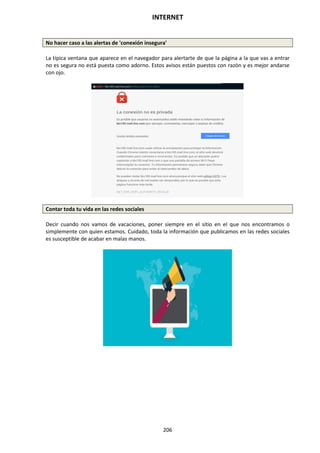 INTERNET
206
No hacer caso a las alertas de 'conexión insegura'
La típica ventana que aparece en el navegador para alertarte de que la página a la que vas a entrar
no es segura no está puesta como adorno. Estos avisos están puestos con razón y es mejor andarse
con ojo.
Contar toda tu vida en las redes sociales
Decir cuando nos vamos de vacaciones, poner siempre en el sitio en el que nos encontramos o
simplemente con quien estamos. Cuidado, toda la información que publicamos en las redes sociales
es susceptible de acabar en malas manos.
 