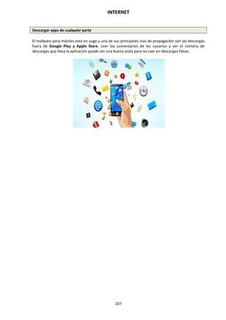 INTERNET
207
Descargar apps de cualquier parte
El malware para móviles está en auge y una de sus principales vías de propagación son las descargas
fuera de Google Play y Apple Store. Leer los comentarios de los usuarios y ver el número de
descargas que lleva la aplicación puede ser una buena pista para no caer en descargas falsas.
 