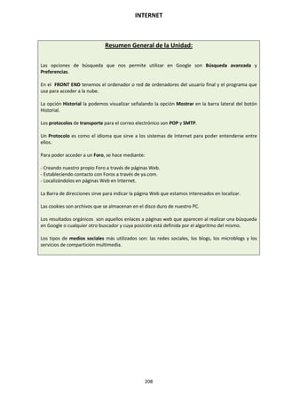 INTERNET
208
Resumen General de la Unidad:
Las opciones de búsqueda que nos permite utilizar en Google son Búsqueda avanzada y
Preferencias.
En el FRONT END tenemos el ordenador o red de ordenadores del usuario final y el programa que
usa para acceder a la nube.
La opción Historial la podemos visualizar señalando la opción Mostrar en la barra lateral del botón
Historial.
Los protocolos de transporte para el correo electrónico son POP y SMTP.
Un Protocolo es como el idioma que sirve a los sistemas de Internet para poder entenderse entre
ellos.
Para poder acceder a un Foro, se hace mediante:
- Creando nuestro propio Foro a través de páginas Web.
- Estableciendo contacto con Foros a través de ya.com.
- Localizándolos en páginas Web en Internet.
La Barra de direcciones sirve para indicar la página Web que estamos interesados en localizar.
Las cookies son archivos que se almacenan en el disco duro de nuestro PC.
Los resultados orgánicos son aquellos enlaces a páginas web que aparecen al realizar una búsqueda
en Google o cualquier otro buscador y cuya posición está definida por el algoritmo del mismo.
Los tipos de medios sociales más utilizados son: las redes sociales, los blogs, los microblogs y los
servicios de compartición multimedia.
 