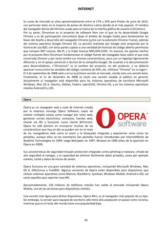 INTERNET
20
Su cuota de mercado se sitúa aproximadamente entre el 17% y 32% para finales de junio de 2012,
con particular éxito en la mayoría de países de América Latina donde es el más popular. El nombre
del navegador deriva del término usado para el marco de la interfaz gráfica de usuario («Chrome»).
Por su parte, Chromium es el proyecto de software libre con el que se ha desarrollado Google
Chrome y es de participación comunitaria (bajo el ámbito de Google Code) para fundamentar las
bases del diseño y desarrollo del navegador Chrome (junto con la extensión Chrome Frame), además
del sistema operativo Google Chrome OS. La porción realizada por Google está amparada por la
licencia de uso BSD, con otras partes sujetas a una variedad de licencias de código abierto permisivas
que incluyen MIT License, Ms-PL y la triple licencia MPL/GPL/LGPL. En esencia, los aportes hechos
por el proyecto libre Chromium fundamentan el código fuente del navegador base sobre el que está
construido Chrome y por tanto tendrá sus mismas características, pero con un logotipo ligeramente
diferente y sin el apoyo comercial o técnico de la compañía Google. De acuerdo a la documentación
para desarrolladores, «“Chromium” es el nombre del proyecto, no del producto, y no debería
aparecer nunca entre las variables del código, nombres de APIs, etc. Utilícese “Chrome” en su lugar».
El 2 de septiembre de 2008 salió a la luz la primera versión al mercado, siendo esta una versión beta.
Finalmente, el 11 de diciembre de 2008 se lanzó una versión estable al público en general.
Actualmente el navegador está disponible para los sistemas operativos de escritorio Microsoft
Windows, Mac OS X, Ubuntu, Debian, Fedora, openSUSE, Chrome OS, y en los sistemas operativos
móviles Android15 y iOS.
Opera
Opera es un navegador web y suite de Internet creado
por la empresa noruega Opera Software, capaz de
realizar múltiples tareas como navegar por sitios web,
gestionar correo electrónico, contactos, fuentes web,
charlar vía IRC y funcionar como cliente BitTorrent.
Opera ha sido pionero en incorporar muchas de las
características que hoy en día se pueden ver en el resto
de los navegadores web como el zoom y la búsqueda integrada y popularizar otras como las
pestañas, aunque ellos no las inventaron (las pestañas fueron introducidas por InternetWorks de
Booklink Technologies en 1994, luego Netcaptor en 1997, IBrowse en 1999 antes de la aparición en
Opera en 2000).
Sus características de seguridad incluyen protección integrada contra phishing y malware, cifrado de
alta seguridad al navegar, y la capacidad de eliminar fácilmente datos privados, como por ejemplo
cookies, caché y datos de inicios de sesión.
Opera funciona en una gran variedad de sistemas operativos, incluyendo Microsoft Windows, Mac
OS X, GNU/Linux y FreeBSD. Algunas versiones de Opera están disponibles para dispositivos que
utilizan sistemas operativos como Maemo, BlackBerry, Symbian, Windows Mobile, Android o iOS, así
como aquellos que soportan Java ME.
Aproximadamente, 120 millones de teléfonos móviles han salido al mercado incluyendo Opera
Mobile, una de las versiones para dispositivos móviles.
Una versión más ligera para dichos dispositivos, Opera Mini, es el navegador más popular de su tipo.
Sin embargo, la versión para equipos de escritorio sólo tiene alta aceptación en países como Ucrania,
mientras que en el resto del mundo tiene una popularidad baja.
 