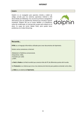 INTERNET
21
Dolphin
Dolphin es un navegador para aparatos móviles y tablet de
código cerrado para los sistemas operativos Android e iOS
desarrollado por Mobotap. Fue uno de los primeros navegadores
alternativos para las plataformas Android que introdujo soporte
multitáctil. Dolphin HD usa el motor WebKit y la plataforma
nativa de renderizado, el cual permite ocupar poco espacio en el
disco. Es capaz de correr Adobe Flash, pero puede tener
problemas en el vídeo Streaming.
Recuerda…
HTML es un lenguaje informático utilizado para crear documentos de hipertexto.
Existen varias conexiones a Internet:
-Mediante la Telefónica convencional,
-Dispositivos ADSL,
-Conexión por cable
-y WIFI.
La Red de Redes es la Red mundial que conecta miles de PC de diferentes puntos del mundo.
Un Protocolo es un idioma que sirve a los sistemas de Internet para poderse entender entre ellos.
La Web es un sistema de hipertexto.
 