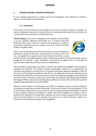 INTERNET
22
2. INTERNET EXPLORER. FUNCIONES PRINCIPALES
En este capítulo empezaremos a conocer uno de los navegadores más utilizados en Internet y
algunas de sus funciones más importantes.
2.1. Introducción
Para acceder a los contenidos que están alojados en Internet, es necesario el uso de un navegador, el
cual es una aplicación que opera a través de Internet, e interpreta la información de los archivos y de
los sitios web para que podamos ser capaces de leerla.
Internet Explorer es uno de los navegadores más utilizados a nivel mundial,
y es una completa aplicación desarrollada por la empresa Microsoft.
Podríamos decir, que se trata de un conjunto de programas con todas las
herramientas necesarias para que cualquier usuario con acceso a Internet,
acceda a las páginas Web.
Hacer uso de herramientas de comunicación como son el correo electrónico,
participar en grupos de discusión, conversaciones en tiempo real en chat,
etc., son algunas de las opciones que Internet Explorer nos ofrece, aunque
también tenemos que señalar aquellas nuevas herramientas que pone a nuestra disposición, como la
navegación por pestañas, recibir información directamente de páginas Web sin necesidad de
buscarla, filtro antiphising, control de ventanas emergentes etc.
Internet Explorer 9 (abreviado como IE9) es la versión más utilizada del navegador Internet Explorer,
publicado por Microsoft. Esta versión incorpora considerables avances en la interpretación de
estándares web respecto a sus precursores, incluyendo soporte para algunas propiedades y todos los
selectores de CSS3, gestión de perfiles de color ICC v2 o v4, además de mejoras de rendimiento como
la inclusión de aceleración por hardware para el proceso de renderizado de páginas web mediante el
uso de Direct2D y DirectWrite, junto con un nuevo motor de JavaScript. IE9 también soporta apartes
del lenguaje HTML5, además de la especificación de gráficos vectoriales SVG y el formato de archivo
tipográfico web Web Open Font Format (WOFF).
Windows Internet Explorer 10 (abreviado como IE10) es la siguiente versión de Internet Explorer,
actualmente en desarrollo por parte de Microsoft. Esta versión sucederá a Internet Explorer 9. El 12
de abril de 2011, Microsoft lanzó una primera versión de pruebas de plataforma (Platform Preview),
la cual se ejecuta solamente en Windows 7 y añade nuevas funcionalidades con respecto a CSS 3 y
aceleración de hardware.1 El lanzamiento, realizado solo cuatro semanas después del de la versión
final de Internet Explorer 9, se ha advertido como parte de un ciclo de liberación rápida en el
contexto de la denominada nueva guerra de navegadores.
 