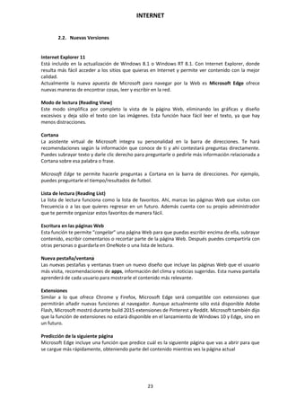 INTERNET
23
2.2. Nuevas Versiones
Internet Explorer 11
Está incluido en la actualización de Windows 8.1 o Windows RT 8.1. Con Internet Explorer, donde
resulta más fácil acceder a los sitios que quieras en Internet y permite ver contenido con la mejor
calidad.
Actualmente la nueva apuesta de Microsoft para navegar por la Web es Microsoft Edge ofrece
nuevas maneras de encontrar cosas, leer y escribir en la red.
Modo de lectura (Reading View)
Este modo simplifica por completo la vista de la página Web, eliminando las gráficas y diseño
excesivos y deja sólo el texto con las imágenes. Esta función hace fácil leer el texto, ya que hay
menos distracciones.
Cortana
La asistente virtual de Microsoft integra su personalidad en la barra de direcciones. Te hará
recomendaciones según la información que conoce de ti y ahí contestará preguntas directamente.
Puedes subrayar texto y darle clic derecho para preguntarle o pedirle más información relacionada a
Cortana sobre esa palabra o frase.
Microsoft Edge te permite hacerle preguntas a Cortana en la barra de direcciones. Por ejemplo,
puedes preguntarle el tiempo/resultados de futbol.
Lista de lectura (Reading List)
La lista de lectura funciona como la lista de favoritos. Ahí, marcas las páginas Web que visitas con
frecuencia o a las que quieres regresar en un futuro. Además cuenta con su propio administrador
que te permite organizar estos favoritos de manera fácil.
Escritura en las páginas Web
Esta función te permite "congelar" una página Web para que puedas escribir encima de ella, subrayar
contenido, escribir comentarios o recortar parte de la página Web. Después puedes compartirla con
otras personas o guardarla en OneNote o una lista de lectura.
Nueva pestaña/ventana
Las nuevas pestañas y ventanas traen un nuevo diseño que incluye las páginas Web que el usuario
más visita, recomendaciones de apps, información del clima y noticias sugeridas. Esta nueva pantalla
aprenderá de cada usuario para mostrarle el contenido más relevante.
Extensiones
Similar a lo que ofrece Chrome y Firefox, Microsoft Edge será compatible con extensiones que
permitirán añadir nuevas funciones al navegador. Aunque actualmente sólo está disponible Adobe
Flash, Microsoft mostró durante build 2015 extensiones de Pinterest y Reddit. Microsoft también dijo
que la función de extensiones no estará disponible en el lanzamiento de Windows 10 y Edge, sino en
un futuro.
Predicción de la siguiente página
Microsoft Edge incluye una función que predice cuál es la siguiente página que vas a abrir para que
se cargue más rápidamente, obteniendo parte del contenido mientras ves la página actual
 