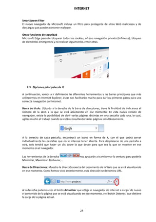 INTERNET
24
SmartScreen Filter
El nuevo navegador de Microsoft incluye un filtro para protegerte de sitios Web maliciosos y de
descargas que pueden contener malware.
Otras funciones de seguridad
Microsoft Edge permite bloquear todos los cookies, ofrece navegación privada (InPrivate), bloqueo
de elementos emergentes y no realizar seguimiento, entre otras.
2.3. Opciones principales de IE
A continuación, vamos a ir definiendo las diferentes herramientas y las barras principales que más
utilizaremos en Internet Explorer, éstas nos facilitarán mucho para dar los primeros pasos para una
correcta navegación por Internet.
Barra de título: Ubicada a la derecha de la barra de direcciones, tiene la finalidad de indicarnos el
nombre de la Web a la que se está accediendo en ese momento. En esta nueva versión de
navegador, existe la posibilidad de abrir varias páginas distintas en una pestaña cada una, lo cual,
agiliza mucho el trabajo cuando se están consultando varias páginas simultáneamente.
A la derecha de cada pestaña, encontrará un icono en forma de X, con el que podrá cerrar
individualmente las pestañas que no le interese tener abierta. Para desplazarse de una pestaña a
otra, solo tendrá que hacer un clic sobre la que desee para que sea la que se muestre en ese
momento en el navegador.
Las herramientas de la derecha nos ayudarán a transformar la ventana para poderla
Minimizar, Maximizar, Restaurar,…
Barra de Direcciones: Muestra la dirección exacta del documento de la Web que se está visualizando
en ese momento. Como hemos visto anteriormente, esta dirección se denomina URL.
A la derecha podemos ver el botón Actualizar que obliga al navegador de Internet a cargar de nuevo
el contenido de la página que se está visualizando en ese momento, y el botón Detener, que detiene
la carga de la página actual.
 