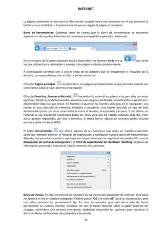 INTERNET
25
La página solamente le mostrará la información cargada hasta ese momento en el que presionó el
botón y no su totalidad, si lo pulsó antes de que se cargara la página al completo.
Barra de herramientas: Debemos tener en cuenta que la Barra de herramientas se encuentra
separada en dos puntos diferentes de la ventana principal del explorador. Veámoslo:
En el recuadro de la parte izquierda tendrá disponibles los botones Atrás e Ir a, que serán
los que utilizará para retroceder o avanzar a las página visitadas anteriormente.
A continuación veremos uno a uno el resto de los botones que se encuentran el recuadro de la
derecha, correspondientes aún a la Barra de herramientas.
El botón Página principal, nos permite ir a la página principal desde la que partimos cuando nos
conectamos cada vez que abrimos el navegador.
El botón Favoritos, Fuentes e Historial, haciendo clic sobre él accederán a las pestañas con estas
opciones. Desde la pestaña Favoritos accederá a sus páginas preferidas, encontrando la opción de ir
añadiéndole todas las que desee. En Fuentes se guardan las fuentes utilizadas en el navegador, una
fuente es una colección de números, símbolos y caracteres. Una fuente describe un tipo de letra
determinado junto con otras características como el tamaño, el espaciado y el paso. Y por último, en
Historial se van quedando registrados todos los sitios Web que ha estado visitando cada día. Estos
datos quedan registrados por días y semanas, si desea borrar alguno en concreto podrá situarse
encima y darle a la tecla SUPR.
El botón Herramientas nos ofrece algunas de las funciones más útiles en nuestro explorador
como por ejemplo eliminar el historial de exploración o configurar nuestra Barra de herramientas.
Además, nos permitirá acceder a opciones tan importantes para la seguridad de nuestro PC como el
Bloqueador de ventanas emergentes o el Filtro de suplantación de identidad “phishing” (captura de
información personal o financiera). Esto lo veremos más adelante.
Barra de menús: En ella, encontrará los nombres de los menús del explorador de Internet. Esta barra
no aparece al iniciar nuestro navegador. Deberá pulsar F10 o la tecla ALT para su visualización, pero
con estas opciones no permanecerá fija. En caso de necesitar que esta barra esté de forma
permanente en nuestra interfaz, haremos clic con el botón derecho sobre la parte superior del
navegar, abriéndose una ventana emergente, dejándole disponible las opciones para visualizar la
Barra de Menú, de favoritos, de comandos y de estado.
 