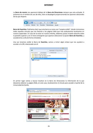 INTERNET
26
La Barra de menús nos aparecerá debajo de la Barra de Direcciones siempre que esta activada. Si
pulsamos en el nombre de uno de ellos, éste se desplegará proporcionando las opciones adicionales
de las que dispone.
Barra de Favoritos: Podríamos decir que esta barra es como una “carpeta visible”, donde incluiremos
todos aquellos vínculos que nos llevarán a las páginas Web que más asiduamente localizamos en
nuestro explorador. En caso de no estar en nuestra interfaz, debemos pulsar el botón derecho sobre
la pestaña superior y en el menú emergente que aparece seleccionar la opción Barra de favoritos, y
accederemos a ella de forma inmediata.
Una vez tenemos visible la Barra de favoritos, vamos a incluir algún enlace que nos ayudará a
acceder a la URL relacionada con él.
En primer lugar vamos a buscar localizar en la Barra de Direcciones la información de la que
deseamos obtener su página Web, en este caso, localizaremos el vínculo para acceder al portal de la
Universidad de Sevilla.
 