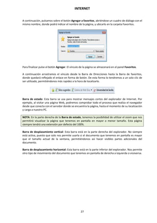 INTERNET
27
A continuación, pulsamos sobre el botón Agregar a favoritos, abriéndose un cuadro de diálogo con el
mismo nombre, donde podrá indicar el nombre de la página, y ubicarlo en la carpeta Favoritos.
Para finalizar pulse el botón Agregar. El vínculo de la página se almacenará en el panel Favoritos.
A continuación arrastramos el vínculo desde la Barra de Direcciones hasta la Barra de favoritos,
donde quedará reflejado el enlace en forma de botón. De esta forma lo tendremos a un solo clic de
ser utilizado, permitiéndonos más rapidez a la hora de localizarlo.
Barra de estado: Esta barra se usa para mostrar mensajes cortos del explorador de Internet. Por
ejemplo, al visitar una página Web, podremos comprobar todo el proceso que realiza el navegador
desde que conecta con el servidor donde se encuentra la página, hasta el momento de su localización
y carga a nuestro PC.
NOTA: En la parte derecha de la Barra de estado, tenemos la posibilidad de utilizar el zoom que nos
permitirá visualizar la página que tenemos en pantalla en mayor o menor tamaño. Esta página
siempre tendrá una extensión por defecto del 100%.
Barra de desplazamiento vertical: Esta barra está en la parte derecha del explorador. No siempre
está activa, puesto que solo nos permite usarla si el documento que tenemos en pantalla es mayor
que el tamaño actual de la ventana, permitiéndonos así hacer visibles partes adicionales del
documento.
Barra de desplazamiento horizontal: Esta barra está en la parte inferior del explorador. Nos permite
otro tipo de movimiento del documento que tenemos en pantalla de derecha a izquierda o viceversa.
 