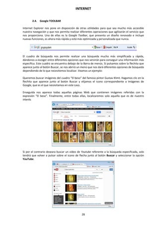 INTERNET
28
2.4. Google TOOLBAR
Internet Explorer nos pone en disposición de otras utilidades para que sea mucho más accesible
nuestra navegación y que nos permita realizar diferentes operaciones que agilizarán el servicio que
nos proporciona. Una de ellas es la Google Toolbar, que presenta un diseño renovado e incluye
nuevas funciones, es ahora más rápida y está más optimizada y personalizada que nunca.
El cuadro de búsqueda nos permite realizar una búsqueda mucho más simplificada y rápida,
dándonos a escoger entre diferentes opciones que nos servirán para conseguir una información más
específica. Este cuadro se encuentra debajo de la Barra de menús. Si pulsamos sobre la flechita que
aparece junto al botón Buscar, se nos abrirá un menú que nos dará diferentes opciones de búsqueda
dependiendo de lo que necesitemos localizar. Veamos un ejemplo:
Queremos buscar imágenes del cuadro “El beso” del famoso pintor Gustav Klimt. Hagamos clic en la
flechita que aparece junto al botón Buscar y elijamos el icono correspondiente a Imágenes de
Google, que es el que necesitamos en este caso.
Enseguida nos aparece todas aquellas páginas Web que contienen imágenes referidas con la
expresión “El beso”. Finalmente, entre todas ellas, localizaremos solo aquella que es de nuestro
interés
Si por el contrario deseara buscar un vídeo de Youtube referente a la búsqueda especificada, solo
tendrá que volver a pulsar sobre el icono de flecha junto al botón Buscar y seleccionar la opción
YouTube.
 