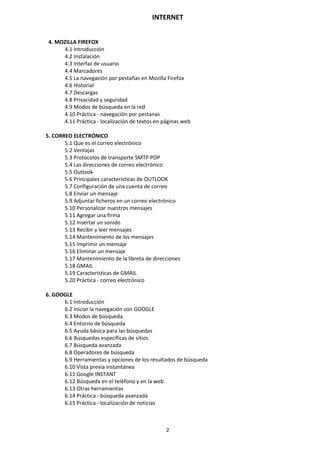 INTERNET
2
4. MOZILLA FIREFOX
4.1 Introducción
4.2 Instalación
4.3 Interfaz de usuario
4.4 Marcadores
4.5 La navegación por pestañas en Mozilla Firefox
4.6 Historial
4.7 Descargas
4.8 Privacidad y seguridad
4.9 Modos de búsqueda en la red
4.10 Práctica - navegación por pestanas
4.11 Práctica - localización de textos en páginas web
5. CORREO ELECTRÓNICO
5.1 Que es el correo electrónico
5.2 Ventajas
5.3 Protocolos de transporte SMTP POP
5.4 Las direcciones de correo electrónico
5.5 Outlook
5.6 Principales características de OUTLOOK
5.7 Configuración de una cuenta de correo
5.8 Enviar un mensaje
5.9 Adjuntar ficheros en un correo electrónico
5.10 Personalizar nuestros mensajes
5.11 Agregar una firma
5.12 Insertar un sonido
5.13 Recibir y leer mensajes
5.14 Mantenimiento de los mensajes
5.15 Imprimir un mensaje
5.16 Eliminar un mensaje
5.17 Mantenimiento de la libreta de direcciones
5.18 GMAIL
5.19 Características de GMAIL
5.20 Práctica - correo electrónico
6. GOOGLE
6.1 Introducción
6.2 Iniciar la navegación con GOOGLE
6.3 Modos de búsqueda
6.4 Entorno de búsqueda
6.5 Ayuda básica para las búsquedas
6.6 Búsquedas específicas de sitios
6.7 Búsqueda avanzada
6.8 Operadores de búsqueda
6.9 Herramientas y opciones de los resultados de búsqueda
6.10 Vista previa instantánea
6.11 Google INSTANT
6.12 Búsqueda en el teléfono y en la web
6.13 Otras herramientas
6.14 Práctica - búsqueda avanzada
6.15 Práctica - localización de noticias
 