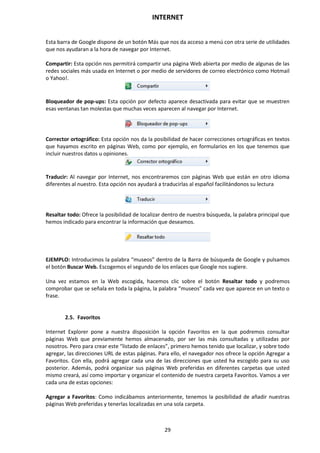 INTERNET
29
Esta barra de Google dispone de un botón Más que nos da acceso a menú con otra serie de utilidades
que nos ayudaran a la hora de navegar por Internet.
Compartir: Esta opción nos permitirá compartir una página Web abierta por medio de algunas de las
redes sociales más usada en Internet o por medio de servidores de correo electrónico como Hotmail
o Yahoo!.
Bloqueador de pop-ups: Esta opción por defecto aparece desactivada para evitar que se muestren
esas ventanas tan molestas que muchas veces aparecen al navegar por Internet.
Corrector ortográfico: Esta opción nos da la posibilidad de hacer correcciones ortográficas en textos
que hayamos escrito en páginas Web, como por ejemplo, en formularios en los que tenemos que
incluir nuestros datos u opiniones.
Traducir: Al navegar por Internet, nos encontraremos con páginas Web que están en otro idioma
diferentes al nuestro. Esta opción nos ayudará a traducirlas al español facilitándonos su lectura
Resaltar todo: Ofrece la posibilidad de localizar dentro de nuestra búsqueda, la palabra principal que
hemos indicado para encontrar la información que deseamos.
EJEMPLO: Introducimos la palabra “museos” dentro de la Barra de búsqueda de Google y pulsamos
el botón Buscar Web. Escogemos el segundo de los enlaces que Google nos sugiere.
Una vez estamos en la Web escogida, hacemos clic sobre el botón Resaltar todo y podremos
comprobar que se señala en toda la página, la palabra “museos” cada vez que aparece en un texto o
frase.
2.5. Favoritos
Internet Explorer pone a nuestra disposición la opción Favoritos en la que podremos consultar
páginas Web que previamente hemos almacenado, por ser las más consultadas y utilizadas por
nosotros. Pero para crear este “listado de enlaces”, primero hemos tenido que localizar, y sobre todo
agregar, las direcciones URL de estas páginas. Para ello, el navegador nos ofrece la opción Agregar a
Favoritos. Con ella, podrá agregar cada una de las direcciones que usted ha escogido para su uso
posterior. Además, podrá organizar sus páginas Web preferidas en diferentes carpetas que usted
mismo creará, así como importar y organizar el contenido de nuestra carpeta Favoritos. Vamos a ver
cada una de estas opciones:
Agregar a Favoritos: Como indicábamos anteriormente, tenemos la posibilidad de añadir nuestras
páginas Web preferidas y tenerlas localizadas en una sola carpeta.
 