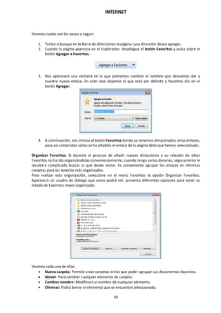 INTERNET
30
Veamos cuales son los pasos a seguir:
1. Teclee o busque en la Barra de direcciones la página cuya dirección desea agregar.
2. Cuando la página aparezca en el Explorador, despliegue el botón Favoritos y pulsa sobre el
botón Agregar a Favoritos.
3. Nos aparecerá una ventana en la que podremos cambiar el nombre que deseamos dar a
nuestro nuevo enlace. En este caso dejamos el que está por defecto y hacemos clic en el
botón Agregar.
4. A continuación, nos iremos al botón Favoritos donde ya tenemos almacenados otros enlaces,
para así comprobar cómo se ha añadido el enlace de la página Web que hemos seleccionado.
Organizar Favoritos: Si durante el proceso de añadir nuevas direcciones a su relación de sitios
Favoritos no ha ido organizándolas convenientemente, cuando tenga varias decenas, seguramente le
resultará complicado buscar la que desee visitar. Es conveniente agrupar los enlaces en distintas
carpetas para así tenerlos más organizados.
Para realizar esta organización, seleccione en el menú Favoritos la opción Organizar Favoritos.
Aparecerá un cuadro de diálogo que como podrá ver, presenta diferentes opciones para tener su
listado de Favoritos mejor organizado.
Veamos cada una de ellas:
 Nueva carpeta: Permite crear carpetas en las que poder agrupar sus documentos favoritos.
 Mover: Para cambiar cualquier elemento de carpeta.
 Cambiar nombre: Modificará el nombre de cualquier elemento.
 Eliminar: Podrá borrar el elemento que se encuentre seleccionado.
 