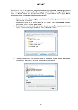 INTERNET
31
Como hemos visto en la imagen del cuadro de diálogo anterior Organizar Favoritos, este usuario
tiene diferentes páginas de información sobre cine pero no están debidamente organizadas. Vamos a
crear una Nueva carpeta que denominaremos CINE y posteriormente con la opción Mover,
añadiremos uno de estos enlaces. Veamos los pasos a seguir:
1. Elegimos la opción Nueva carpeta y escribimos el nombre que, como hemos dicho
anteriormente, será “CINE”
2. Vamos a colocar uno de los enlaces dentro de esta carpeta, con la opción Mover. Para ello,
seleccione el enlace y pulse el botón Mover.
3. A continuación, nos aparecerá una ventana donde veremos las carpetas que tenemos
creadas hasta ahora. Escogemos CINE y le damos al botón de Aceptar.
4. Comprobaremos que la ubicación que nosotros señalamos para el enlace seleccionado,
efectivamente se encuentra dentro de su carpeta correspondiente.
 