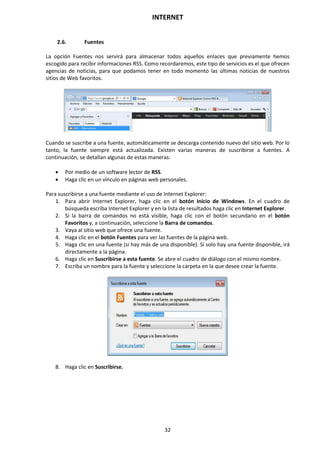INTERNET
32
2.6. Fuentes
La opción Fuentes nos servirá para almacenar todos aquellos enlaces que previamente hemos
escogido para recibir informaciones RSS. Como recordaremos, este tipo de servicios es el que ofrecen
agencias de noticias, para que podamos tener en todo momento las últimas noticias de nuestros
sitios de Web favoritos.
Cuando se suscribe a una fuente, automáticamente se descarga contenido nuevo del sitio web. Por lo
tanto, la fuente siempre está actualizada. Existen varias maneras de suscribirse a fuentes. A
continuación, se detallan algunas de estas maneras:
 Por medio de un software lector de RSS.
 Haga clic en un vínculo en páginas web personales.
Para suscribirse a una fuente mediante el uso de Internet Explorer:
1. Para abrir Internet Explorer, haga clic en el botón Inicio de Windows. En el cuadro de
búsqueda escriba Internet Explorer y en la lista de resultados haga clic en Internet Explorer.
2. Si la barra de comandos no está visible, haga clic con el botón secundario en el botón
Favoritos y, a continuación, seleccione la Barra de comandos.
3. Vaya al sitio web que ofrece una fuente.
4. Haga clic en el botón Fuentes para ver las fuentes de la página web.
5. Haga clic en una fuente (si hay más de una disponible). Si solo hay una fuente disponible, irá
directamente a la página.
6. Haga clic en Suscribirse a esta fuente. Se abre el cuadro de diálogo con el mismo nombre.
7. Escriba un nombre para la fuente y seleccione la carpeta en la que desee crear la fuente.
8. Haga clic en Suscribirse.
 