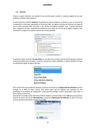 INTERNET
33
2.7. Historial
Gracias al panel Historial, nos resultará muy sencillo poder acceder a cualquier página de las que
habíamos visitado anteriormente.
Cuando pulsamos el botón Historial, la pantalla de Internet Explorer se divide en dos: en la parte de
la izquierda se mostrarán, agrupadas en forma de árbol, las páginas visitadas en Internet a lo largo de
una o varias semanas, días concretos, y por último las páginas visitadas “hoy”. Cuando queramos
abrir cualquiera de ellos, simplemente tendremos que hacer clic encima de la página elegida y ésta
comenzará a cargarse en la parte derecha de nuestra pantalla.
Si pulsamos sobre la opción Ver por fecha, se nos abrirá una ventana que permitirá agrupar nuestros
enlaces por diferentes conceptos, como por ejemplo por orden alfabético, y además podremos hacer
una búsqueda rápida de alguno de ellos.
Otra característica que podemos destacar respecto al historial es la Exploración de InPrivate permite
navegar en la Web sin dejar rastros. Esto quiere decir que las páginas que visitamos no son
guardadas en el historial de navegación, lo que permite proteger nuestra privacidad, sobre todo, si
otros utilizan nuestro PC.
Esta opción se puede activar abriendo Internet Explorer y presionando la tecla Alt para que aparezca
la barra de menú. Haz clic en Herramientas y selecciona Exploración de InPrivate. Se abre una nueva
ventana desde la que podrás navegar en privado.
 