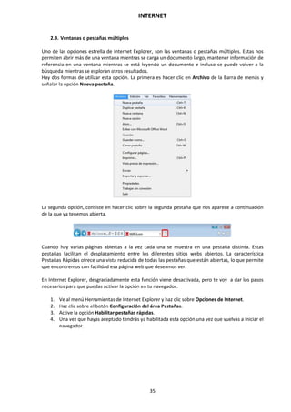 INTERNET
35
2.9. Ventanas o pestañas múltiples
Uno de las opciones estrella de Internet Explorer, son las ventanas o pestañas múltiples. Estas nos
permiten abrir más de una ventana mientras se carga un documento largo, mantener información de
referencia en una ventana mientras se está leyendo un documento e incluso se puede volver a la
búsqueda mientras se exploran otros resultados.
Hay dos formas de utilizar esta opción. La primera es hacer clic en Archivo de la Barra de menús y
señalar la opción Nueva pestaña.
La segunda opción, consiste en hacer clic sobre la segunda pestaña que nos aparece a continuación
de la que ya tenemos abierta.
Cuando hay varias páginas abiertas a la vez cada una se muestra en una pestaña distinta. Estas
pestañas facilitan el desplazamiento entre los diferentes sitios webs abiertos. La característica
Pestañas Rápidas ofrece una vista reducida de todas las pestañas que están abiertas, lo que permite
que encontremos con facilidad esa página web que deseamos ver.
En Internet Explorer, desgraciadamente esta función viene desactivada, pero te voy a dar los pasos
necesarios para que puedas activar la opción en tu navegador.
1. Ve al menú Herramientas de Internet Explorer y haz clic sobre Opciones de Internet.
2. Haz clic sobre el botón Configuración del área Pestañas.
3. Active la opción Habilitar pestañas rápidas.
4. Una vez que hayas aceptado tendrás ya habilitada esta opción una vez que vuelvas a iniciar el
navegador.
 