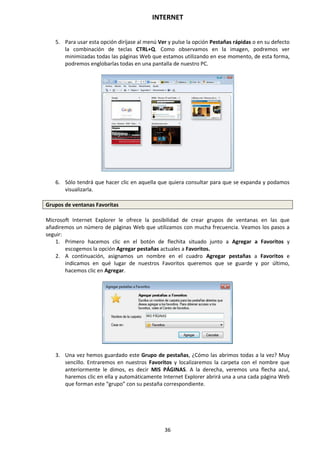 INTERNET
36
5. Para usar esta opción diríjase al menú Ver y pulse la opción Pestañas rápidas o en su defecto
la combinación de teclas CTRL+Q. Como observamos en la imagen, podremos ver
minimizadas todas las páginas Web que estamos utilizando en ese momento, de esta forma,
podremos englobarlas todas en una pantalla de nuestro PC.
6. Sólo tendrá que hacer clic en aquella que quiera consultar para que se expanda y podamos
visualizarla.
Grupos de ventanas Favoritas
Microsoft Internet Explorer le ofrece la posibilidad de crear grupos de ventanas en las que
añadiremos un número de páginas Web que utilizamos con mucha frecuencia. Veamos los pasos a
seguir:
1. Primero hacemos clic en el botón de flechita situado junto a Agregar a Favoritos y
escogemos la opción Agregar pestañas actuales a Favoritos.
2. A continuación, asignamos un nombre en el cuadro Agregar pestañas a Favoritos e
indicamos en qué lugar de nuestros Favoritos queremos que se guarde y por último,
hacemos clic en Agregar.
3. Una vez hemos guardado este Grupo de pestañas, ¿Cómo las abrimos todas a la vez? Muy
sencillo. Entraremos en nuestros Favoritos y localizaremos la carpeta con el nombre que
anteriormente le dimos, es decir MIS PÁGINAS. A la derecha, veremos una flecha azul,
haremos clic en ella y automáticamente Internet Explorer abrirá una a una cada página Web
que forman este “grupo” con su pestaña correspondiente.
 