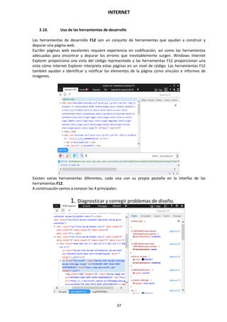 INTERNET
37
2.10. Uso de las herramientas de desarrollo
Las herramientas de desarrollo F12 son un conjunto de herramientas que ayudan a construir y
depurar una página web.
Escribir páginas web excelentes requiere experiencia en codificación, así como las herramientas
adecuadas para encontrar y depurar los errores que inevitablemente surgen. Windows Internet
Explorer proporciona una vista del código representado y las herramientas F12 proporcionan una
vista cómo Internet Explorer interpreta estas páginas en un nivel de código. Las herramientas F12
también ayudan a identificar y notificar los elementos de la página como vínculos e informes de
imágenes.
Existen varias herramientas diferentes, cada una con su propia pestaña en la interfaz de las
herramientas F12.
A continuación vamos a conocer las 4 principales:
1. Diagnosticar y corregir problemas de diseño.
 