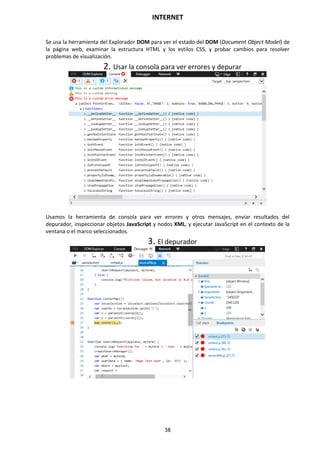 INTERNET
38
Se usa la herramienta del Explorador DOM para ver el estado del DOM (Document Object Model) de
la página web, examinar la estructura HTML y los estilos CSS, y probar cambios para resolver
problemas de visualización.
2. Usar la consola para ver errores y depurar
Usamos la herramienta de consola para ver errores y otros mensajes, enviar resultados del
depurador, inspeccionar objetos JavaScript y nodos XML, y ejecutar JavaScript en el contexto de la
ventana o el marco seleccionados.
3. El depurador
 