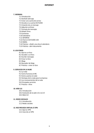 INTERNET
3
7. WEBMAIL
7.1 Introducción
7.2 Outlook web app
7.3 Crear una cuenta de correo
7.4 Acceda a su cuenta OUTLOOK
7.5 Creación de un mensaje
7.6 Adjuntar archivos
7.7 Formato de mensajes
7.8 Añadir firma
7.9 Contactos
7.10 Calendario
7.11 SKYDRIVE
7.12 Chat en OUTLOOK LIVE
7.13 GMAIL
7.14 Práctica - añadir una cita al calendario
7.15 Práctica - abrir documento
8. LOS FOROS
8.1 Qué es un foro
8.2 Acceder a un foro
8.3 Escribir mensajes
8.4 Crear tu foro
8.5 Blogs
8.6 Buscador de blogs
8.7 Práctica - crear un foro
9. SERVICIOS EN LA NUBE
9.1 La nube
9.2 Como funciona el IRC
9.3 Como usamos la nube
9.4 Ventajas de la nube para la empresa
9.5 Los inconvenientes de la nube
9.6 Principales servicios
9.7 Práctica - drive
10. WEB 3.0
10.1 Introducción
10.2 Evolución de la web 1.0 a la 2.0
10.3 Web 3.0
11. REDES SOCIALES
11.1 Introducción
11.2 Redes sociales
12. RED PRIVADA VIRTUAL O VPN
12.1 Qué es VPN
12.2 Usos de un VPN
 
