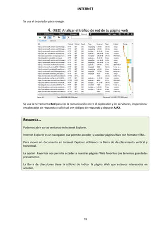 INTERNET
39
Se usa el depurador para navegar.
4. (RED) Analizar el tráfico de red de tu página web
Se usa la herramienta Red para ver la comunicación entre el explorador y los servidores, inspeccionar
encabezados de respuesta y solicitud, ver códigos de respuesta y depurar AJAX.
Recuerda…
Podemos abrir varias ventanas en Internet Explorer.
Internet Explorer es un navegador que permite acceder y localizar páginas Web con formato HTML.
Para mover un documento en Internet Explorer utilizamos la Barra de desplazamiento vertical y
horizontal.
La opción Favoritos nos permite acceder a nuestras páginas Web favoritas que tenemos guardadas
previamente.
La Barra de direcciones tiene la utilidad de indicar la página Web que estamos interesados en
acceder.
 