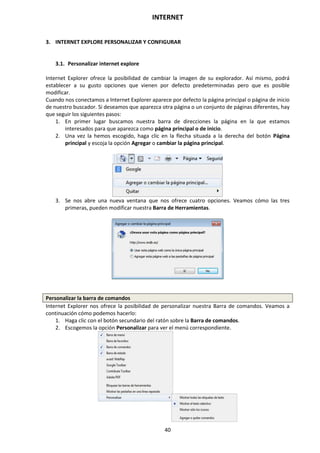 INTERNET
40
3. INTERNET EXPLORE PERSONALIZAR Y CONFIGURAR
3.1. Personalizar internet explore
Internet Explorer ofrece la posibilidad de cambiar la imagen de su explorador. Así mismo, podrá
establecer a su gusto opciones que vienen por defecto predeterminadas pero que es posible
modificar.
Cuando nos conectamos a Internet Explorer aparece por defecto la página principal o página de inicio
de nuestro buscador. Si deseamos que aparezca otra página o un conjunto de páginas diferentes, hay
que seguir los siguientes pasos:
1. En primer lugar buscamos nuestra barra de direcciones la página en la que estamos
interesados para que aparezca como página principal o de inicio.
2. Una vez la hemos escogido, haga clic en la flecha situada a la derecha del botón Página
principal y escoja la opción Agregar o cambiar la página principal.
3. Se nos abre una nueva ventana que nos ofrece cuatro opciones. Veamos cómo las tres
primeras, pueden modificar nuestra Barra de Herramientas.
Personalizar la barra de comandos
Internet Explorer nos ofrece la posibilidad de personalizar nuestra Barra de comandos. Veamos a
continuación cómo podemos hacerlo:
1. Haga clic con el botón secundario del ratón sobre la Barra de comandos.
2. Escogemos la opción Personalizar para ver el menú correspondiente.
 