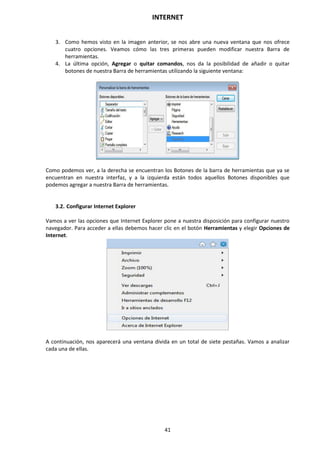 INTERNET
41
3. Como hemos visto en la imagen anterior, se nos abre una nueva ventana que nos ofrece
cuatro opciones. Veamos cómo las tres primeras pueden modificar nuestra Barra de
herramientas.
4. La última opción, Agregar o quitar comandos, nos da la posibilidad de añadir o quitar
botones de nuestra Barra de herramientas utilizando la siguiente ventana:
Como podemos ver, a la derecha se encuentran los Botones de la barra de herramientas que ya se
encuentran en nuestra interfaz, y a la izquierda están todos aquellos Botones disponibles que
podemos agregar a nuestra Barra de herramientas.
3.2. Configurar Internet Explorer
Vamos a ver las opciones que Internet Explorer pone a nuestra disposición para configurar nuestro
navegador. Para acceder a ellas debemos hacer clic en el botón Herramientas y elegir Opciones de
Internet.
A continuación, nos aparecerá una ventana divida en un total de siete pestañas. Vamos a analizar
cada una de ellas.
 