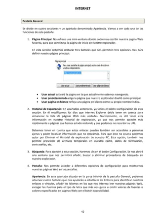 INTERNET
42
Pestaña General
Se divide en cuatro secciones y un apartado denominado Apariencia. Vamos a ver cada una de las
funciones de esta pestaña:
1. Página Principal: Nos ofrece una mini-ventana donde podremos escribir nuestra página Web
favorita, para que constituya la página de inicio de nuestro explorador.
En esta sección debemos destacar tres botones que nos permiten tres opciones más para
definir nuestra página principal:
 Usar actual activará la página en la que actualmente estemos navegando.
 Usar predeterminada elige la página que nuestro explorador diseñó como principal.
 Usar página en blanco refleja una página en blanco como su propio nombre indica.
2. Historial de Exploración: En apartados anteriores, ya vimos el botón Configuración de esta
sección. En él modificamos los días que Internet Explorer debía tener en cuenta para
almacenar la lista de páginas Web más visitadas. Normalmente, es útil tener esta
información en nuestro Historial de exploración, ya que nos permite acceder más
rápidamente a páginas que hemos estado visitando y que podemos no recordar su URL.
Debemos tener en cuenta que estos enlaces pueden también ser accesibles a personas
ajenas y poder localizar información que no deseamos. Para que esto no ocurra podemos
optar por Eliminar el Historial de exploración de nuestro PC. Esta opción, también nos
permite prescindir de archivos temporales en nuestro caché, datos de formularios,
contraseñas, etc.
3. Búsqueda: Para acceder a esta sección, haremos clic en el botón Configuración. Se nos abrirá
una ventana que nos permitirá añadir, buscar o eliminar proveedores de búsqueda en
nuestro explorador.
4. Pestaña: Nos permite acceder a diferentes opciones de configuración para mostrarnos
nuestras páginas Web en las pestañas.
Apariencia: En este apartado situado en la parte inferior de la pestaña General, podemos
observar cuatro botones que nos ayudarán a establecer los Colores para identificar nuestros
enlaces o vínculos, añadir los Idiomas en los que nos interesa leer nuestras páginas Web,
escoger las Fuentes para el tipo de letra que más nos guste u omitir valores de fuentes o
colores especificados en páginas Web con el botón Accesibilidad.
 