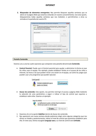 INTERNET
44
2. Bloqueador de elementos emergentes: Nos permite bloquear aquellas ventanas que se
abren en la página Web que estamos visitando sin nuestro consentimiento. Con esta opción,
bloquearemos todas aquellas ventanas que nos molesten; o permitiremos a otras su
entrada en la pantalla de nuestro PC.
Pestaña Contenido
Veamos una a una las cuatro opciones que componen esta pestaña denominada Contenido.
 Control Parental: Puede usar el Control parental para ayudar a administrar la forma en que
los niños usan el equipo. Por ejemplo, puede establecer límites en el acceso de los niños a
Internet, las horas a las que pueden iniciar una sesión en el equipo, así como los juegos que
pueden usar y los programas que pueden ejecutar.
 Asesor de contenido: Esta opción, nos permite restringir el acceso a páginas Web mediante
la selección de unos parámetros a seguir e indicar el tipo de control que vayamos a
establecer sobre ellas. Veamos un ejemplo:
1. Hacemos clic en la opción Habilitar dentro de Asesor de contenido.
2. Nos aparecerá una nueva ventana donde podremos elegir entre algunas categorías que nos
ofrece un listado y posteriormente, indicar el nivel de control que queremos establecer para
ella. En este caso, hemos escogido Lenguaje soez y su nivel de control será Limitado.
 