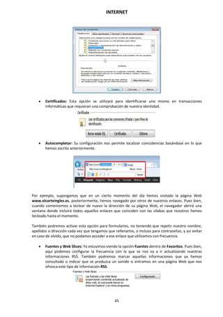 INTERNET
45
 Certificados: Esta opción se utilizará para identificarse uno mismo en transacciones
informáticas que requieran una comprobación de nuestra identidad.
 Autocompletar: Su configuración nos permite localizar coincidencias basándose en lo que
hemos escrito anteriormente.
Por ejemplo, supongamos que en un cierto momento del día hemos visitado la página Web
www.elcorteingles.es, posteriormente, hemos navegado por otros de nuestros enlaces. Pues bien,
cuando comencemos a teclear de nuevo la dirección de su página Web, el navegador abrirá una
ventana donde incluirá todos aquellos enlaces que coinciden con las sílabas que nosotros hemos
tecleado hasta el momento.
También podremos activar esta opción para formularios, no teniendo que repetir nuestro nombre,
apellidos o dirección cada vez que tengamos que rellenarlos, o incluso para contraseñas, y así evitar
en caso de olvido, que no podamos acceder a ese enlace que utilizamos con frecuencia.
 Fuentes y Web Slices: Ya estuvimos viendo la opción Fuentes dentro de Favoritos. Pues bien,
aquí podemos configurar la frecuencia con la que se nos va a ir actualizando nuestras
informaciones RSS. También podremos marcar aquellas informaciones que ya hemos
consultado o indicar que se produzca un sonido si entramos en una página Web que nos
ofrezca este tipo de información RSS.
 