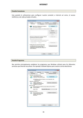 INTERNET
46
Pestaña Conexiones
Esta pestaña la utilizaremos para configurar nuestra conexión a Internet así como, el acceso
telefónico y de redes privadas virtuales .
Pestaña Programas
Nos permite principalmente establecer los programas que Windows utilizará para los diferentes
servicios que Internet nos ofrece. Por ejemplo: Outlook Express para nuestro correo electrónico.
 