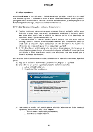 INTERNET
48
3.3. Filtro SmartScreen
El Filtro SmartScreen es una característica de Internet Explorer que ayuda a detectar los sitios web
que intentan suplantar la identidad de otros. El Filtro SmartScreen también puede ayudarlo a
protegerse contra la instalación de software o malware malintencionados, que son programas que
tienen comportamiento ilegal, vírico, fraudulento o malintencionado.
El Filtro SmartScreen permite ayudar a protegerse de tres maneras:
1. Funciona en segundo plano mientras usted navega por Internet, analiza las páginas web y
determina si tienen alguna característica que pueda ser sospechosa. Si encuentra páginas
web sospechosas, SmartScreen le muestra un mensaje que le da la oportunidad de
responder y le indica que actúe con precaución.
2. El Filtro SmartScreen usa una lista dinámica que se actualiza cada hora de los sitios de
phishing y sitios de software malintencionado notificados para comprobar los sitios que
usted visita. Si encuentra alguna coincidencia, el Filtro SmartScreen le muestra una
advertencia roja para avisarle que el sitio se bloqueó por seguridad.
3. El Filtro SmartScreen también comprueba los archivos descargados de Internet usando la
misma lista dinámica de sitios de software malintencionado notificados. Si encuentra alguna
coincidencia, el Filtro SmartScreen muestra una advertencia roja para avisarle que la
descarga se bloqueó por seguridad.
Para activar o desactivar el filtro SmartScreen o suplantación de identidad usted mismo, siga estos
pasos:
a) Haga clic en el icono de Herramientas y, a continuación, haga clic en Seguridad.
b) En el submenú que aparece haga clic en uno de los elementos siguientes:
1. Activar el filtro SmartScreen.
2. Desactivar el filtro SmartScreen.
c) En el cuadro de diálogo Filtro SmartScreen de Microsoft, seleccione uno de los elementos
siguientes y, a continuación, haga clic en Aceptar:
1. Activar el filtro SmartScreen (recomendado).
2. Desactivar el filtro SmartScreen.
 